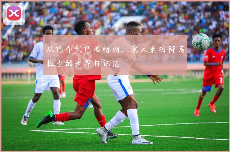 从巴乔到巴洛特利：意大利对阵乌拉圭的世界杯记忆