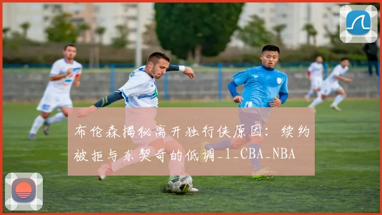 布伦森揭秘离开独行侠原因：续约被拒与东契奇的低调_1_CBA_NBA